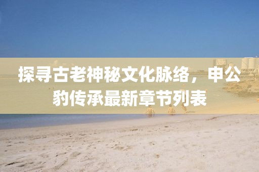 探尋古老神秘文化脈絡(luò)，申公豹傳承最新章節(jié)列表