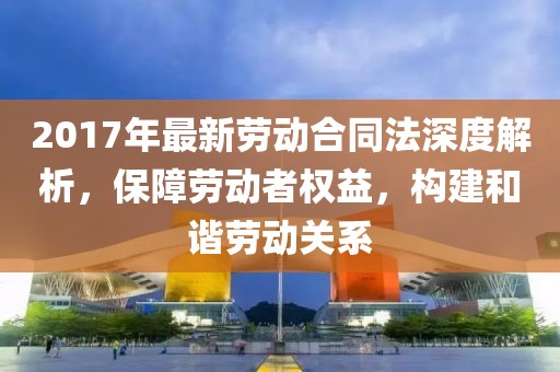 2017年最新勞動合同法深度解析，保障勞動者權益，構建和諧勞動關系