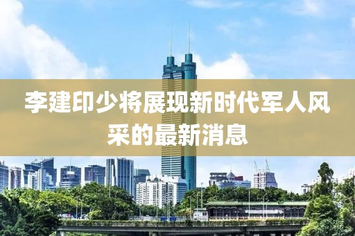 李建印少將展現(xiàn)新時代軍人風采的最新消息
