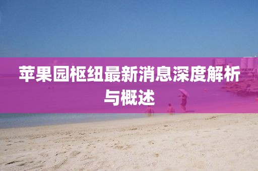 蘋果園樞紐最新消息深度解析與概述