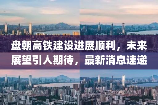 盤朝高鐵建設(shè)進展順利，未來展望引人期待，最新消息速遞