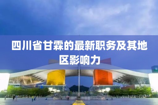 四川省甘霖的最新職務及其地區(qū)影響力