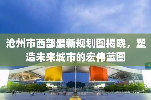 滄州市西部最新規(guī)劃圖揭曉，塑造未來城市的宏偉藍(lán)圖