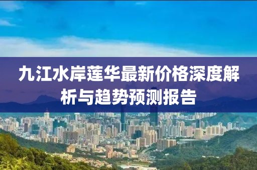 九江水岸蓮華最新價(jià)格深度解析與趨勢預(yù)測報(bào)告