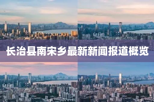 長治縣南宋鄉(xiāng)最新新聞報道概覽