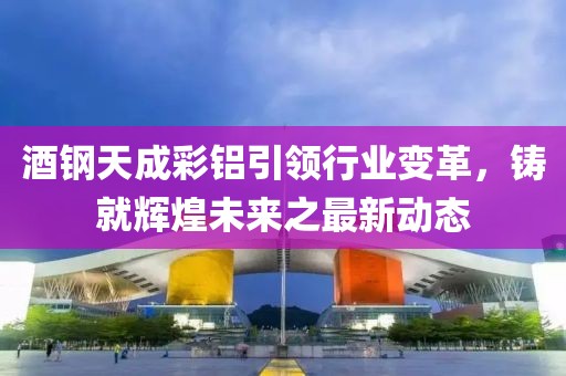 酒鋼天成彩鋁引領(lǐng)行業(yè)變革，鑄就輝煌未來之最新動態(tài)