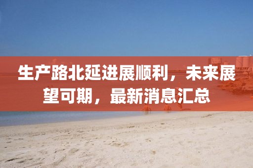 生產(chǎn)路北延進(jìn)展順利，未來展望可期，最新消息匯總