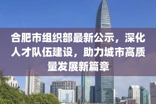 合肥市組織部最新公示，深化人才隊(duì)伍建設(shè)，助力城市高質(zhì)量發(fā)展新篇章