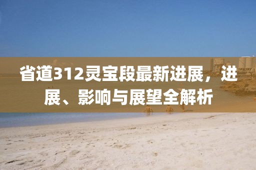 省道312靈寶段最新進(jìn)展，進(jìn)展、影響與展望全解析