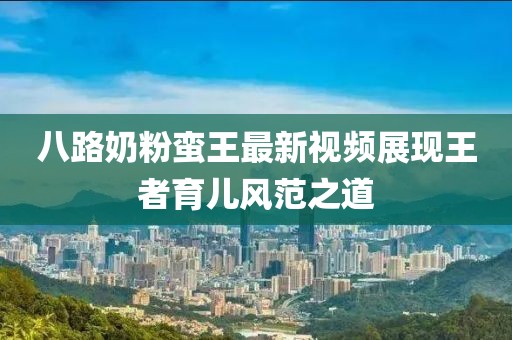 八路奶粉蠻王最新視頻展現(xiàn)王者育兒風(fēng)范之道