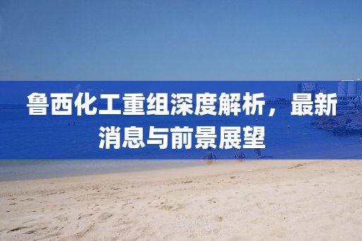 魯西化工重組深度解析，最新消息與前景展望