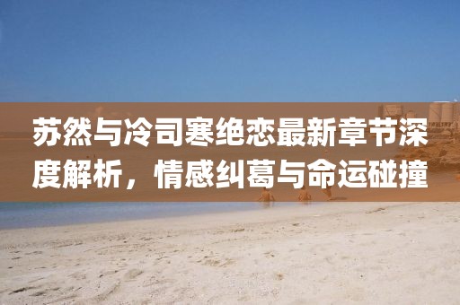 蘇然與冷司寒絕戀最新章節(jié)深度解析，情感糾葛與命運(yùn)碰撞