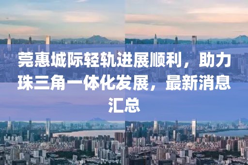 莞惠城際輕軌進展順利，助力珠三角一體化發(fā)展，最新消息匯總