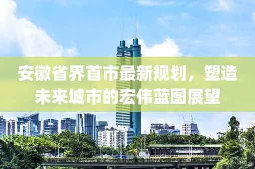 安徽省界首市最新規(guī)劃，塑造未來城市的宏偉藍(lán)圖展望