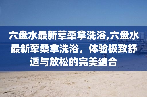 六盤水最新葷桑拿洗浴,六盤水最新葷桑拿洗浴，體驗極致舒適與放松的完美結合