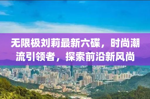 無限極劉莉最新六碟，時(shí)尚潮流引領(lǐng)者，探索前沿新風(fēng)尚