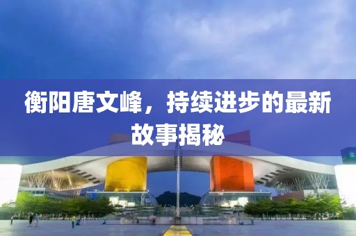 衡陽唐文峰，持續(xù)進步的最新故事揭秘