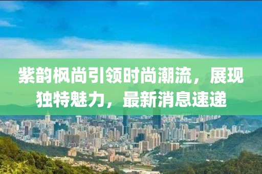 紫韻楓尚引領(lǐng)時(shí)尚潮流，展現(xiàn)獨(dú)特魅力，最新消息速遞