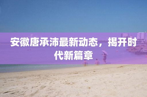 安徽唐承沛最新動態(tài)，揭開時代新篇章