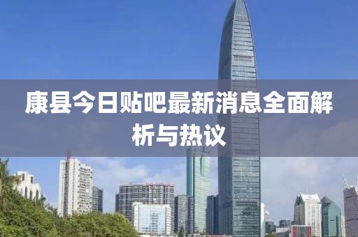 康縣今日貼吧最新消息全面解析與熱議