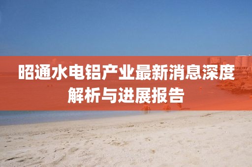 昭通水電鋁產(chǎn)業(yè)最新消息深度解析與進(jìn)展報告