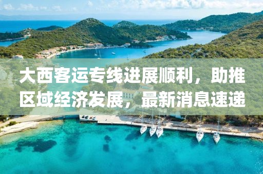 大西客運(yùn)專線進(jìn)展順利，助推區(qū)域經(jīng)濟(jì)發(fā)展，最新消息速遞