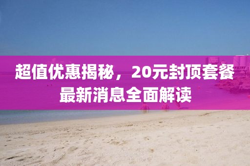 超值優(yōu)惠揭秘，20元封頂套餐最新消息全面解讀