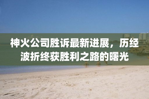 神火公司勝訴最新進展，歷經(jīng)波折終獲勝利之路的曙光