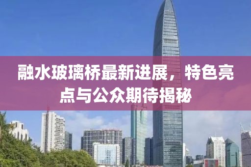 融水玻璃橋最新進展，特色亮點與公眾期待揭秘