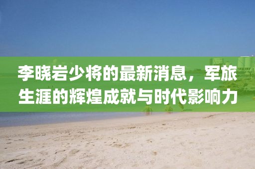 李曉巖少將的最新消息，軍旅生涯的輝煌成就與時代影響力