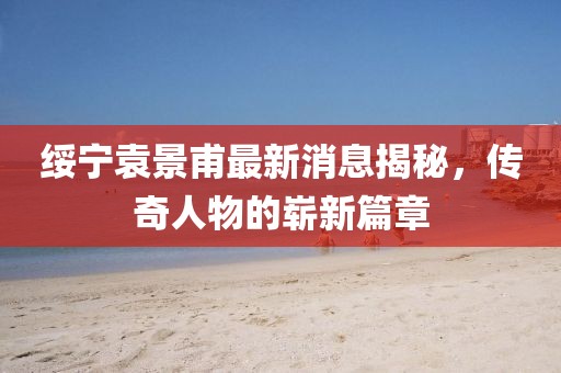 綏寧袁景甫最新消息揭秘，傳奇人物的嶄新篇章