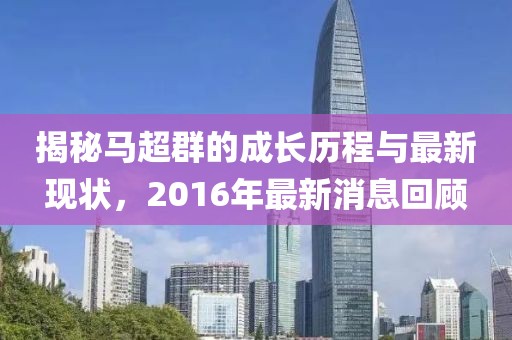 揭秘馬超群的成長(zhǎng)歷程與最新現(xiàn)狀，2016年最新消息回顧