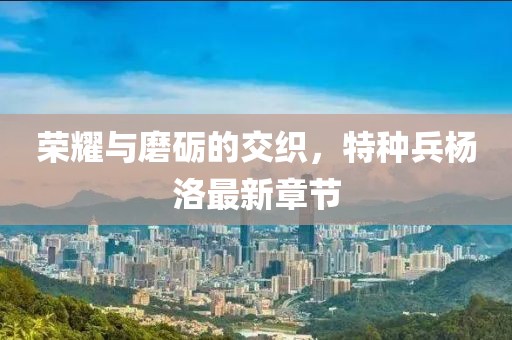 榮耀與磨礪的交織，特種兵楊洛最新章節(jié)