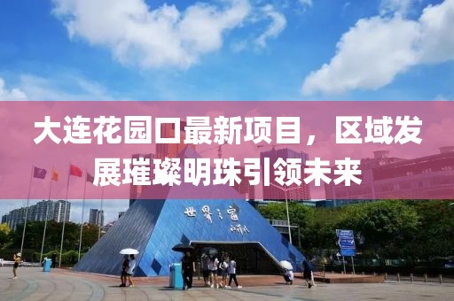 大連花園口最新項(xiàng)目，區(qū)域發(fā)展璀璨明珠引領(lǐng)未來(lái)