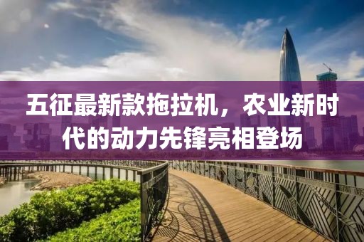 五征最新款拖拉機，農(nóng)業(yè)新時代的動力先鋒亮相登場