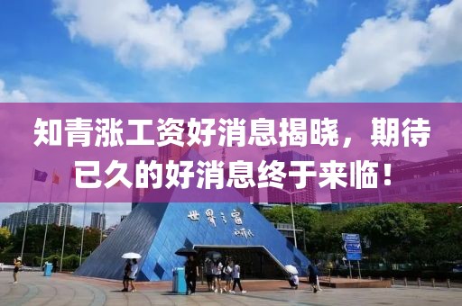 知青漲工資好消息揭曉，期待已久的好消息終于來臨！