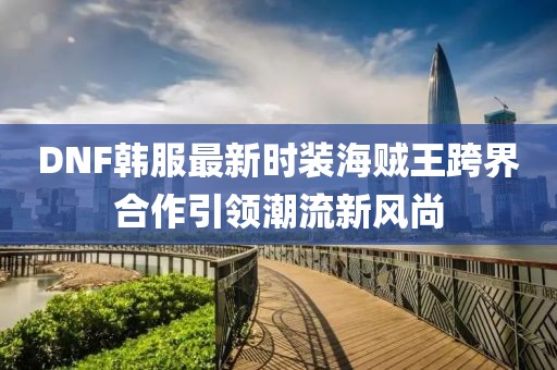 DNF韓服最新時(shí)裝海賊王跨界合作引領(lǐng)潮流新風(fēng)尚