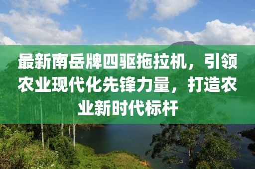 最新南岳牌四驅(qū)拖拉機，引領(lǐng)農(nóng)業(yè)現(xiàn)代化先鋒力量，打造農(nóng)業(yè)新時代標桿