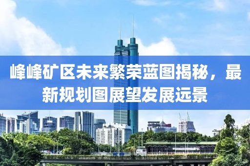 峰峰礦區(qū)未來繁榮藍(lán)圖揭秘，最新規(guī)劃圖展望發(fā)展遠(yuǎn)景