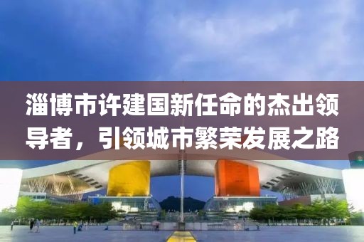 淄博市許建國新任命的杰出領(lǐng)導(dǎo)者，引領(lǐng)城市繁榮發(fā)展之路