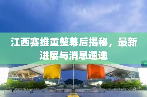 江西賽維重整幕后揭秘，最新進(jìn)展與消息速遞