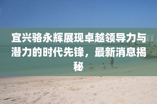 宜興駱永輝展現(xiàn)卓越領(lǐng)導(dǎo)力與潛力的時(shí)代先鋒，最新消息揭秘