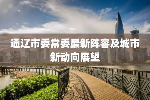 通遼市委常委最新陣容及城市新動向展望