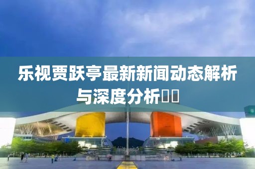 樂(lè)視賈躍亭最新新聞動(dòng)態(tài)解析與深度分析??
