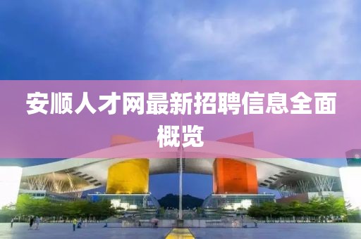 安順人才網(wǎng)最新招聘信息全面概覽