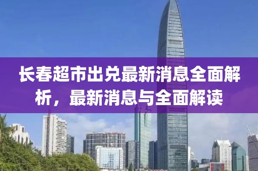 長(zhǎng)春超市出兌最新消息全面解析，最新消息與全面解讀