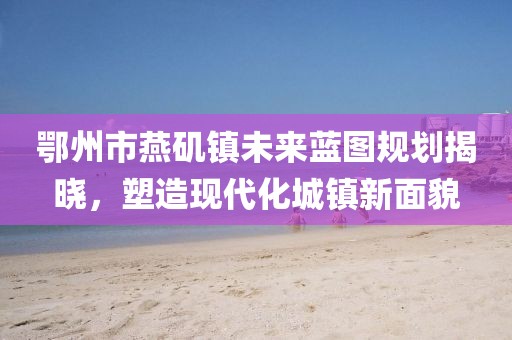 鄂州市燕磯鎮(zhèn)未來藍圖規(guī)劃揭曉，塑造現(xiàn)代化城鎮(zhèn)新面貌