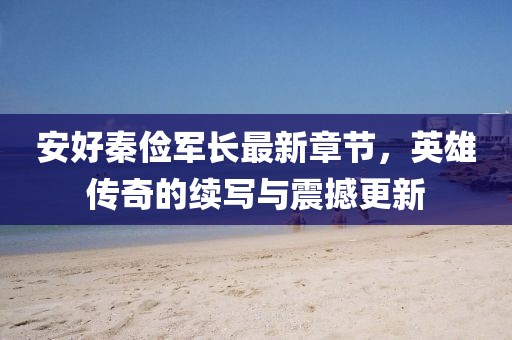 安好秦儉軍長最新章節(jié)，英雄傳奇的續(xù)寫與震撼更新
