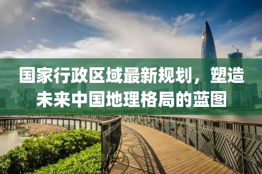國家行政區(qū)域最新規(guī)劃，塑造未來中國地理格局的藍圖