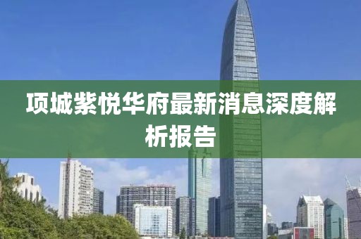 項城紫悅?cè)A府最新消息深度解析報告